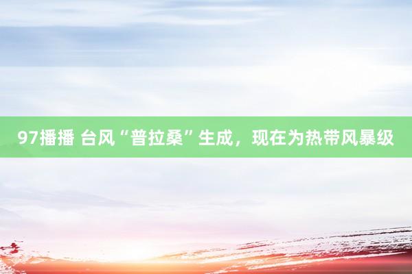 97播播 台风“普拉桑”生成，现在为热带风暴级