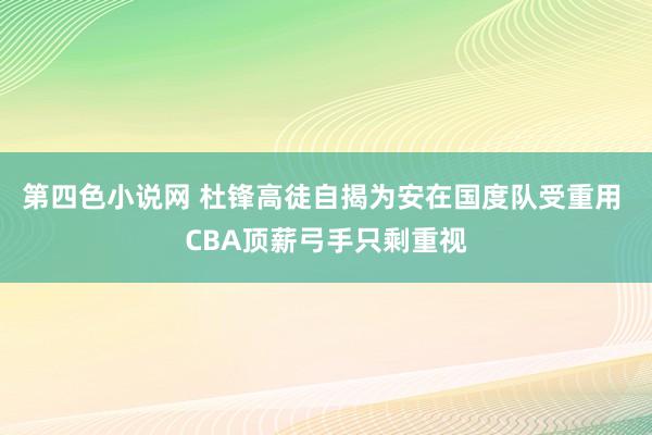 第四色小说网 杜锋高徒自揭为安在国度队受重用 CBA顶薪弓手只剩重视