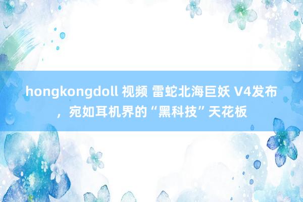 hongkongdoll 视频 雷蛇北海巨妖 V4发布，宛如耳机界的“黑科技”天花板