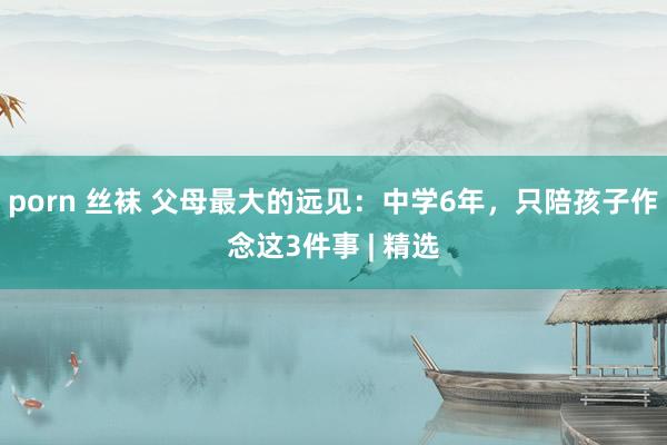 porn 丝袜 父母最大的远见：中学6年，只陪孩子作念这3件事 | 精选