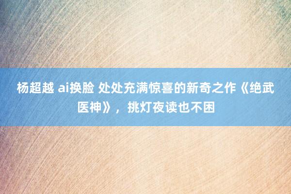 杨超越 ai换脸 处处充满惊喜的新奇之作《绝武医神》，挑灯夜读也不困