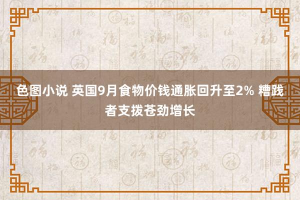 色图小说 英国9月食物价钱通胀回升至2% 糟践者支拨苍劲增长