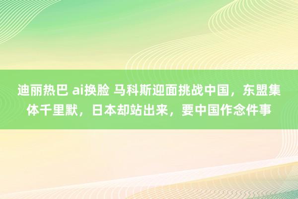 迪丽热巴 ai换脸 马科斯迎面挑战中国，东盟集体千里默，日本却站出来，要中国作念件事