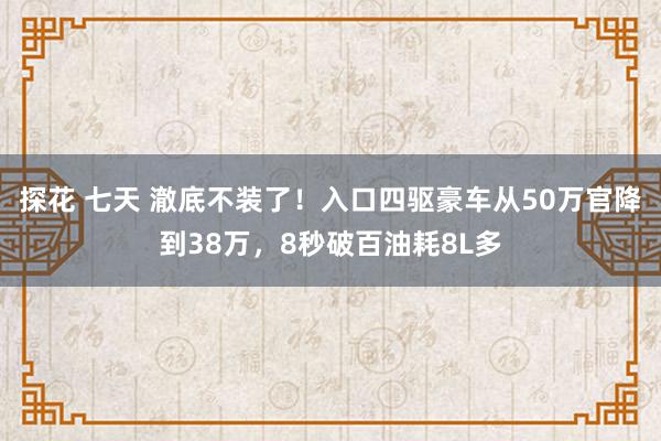 探花 七天 澈底不装了！入口四驱豪车从50万官降到38万，8秒破百油耗8L多