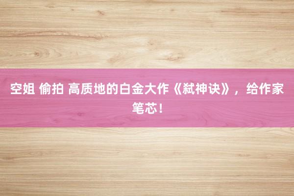 空姐 偷拍 高质地的白金大作《弑神诀》，给作家笔芯！