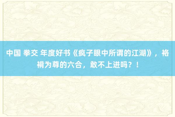 中国 拳交 年度好书《疯子眼中所谓的江湖》，袼褙为尊的六合，敢不上进吗？！