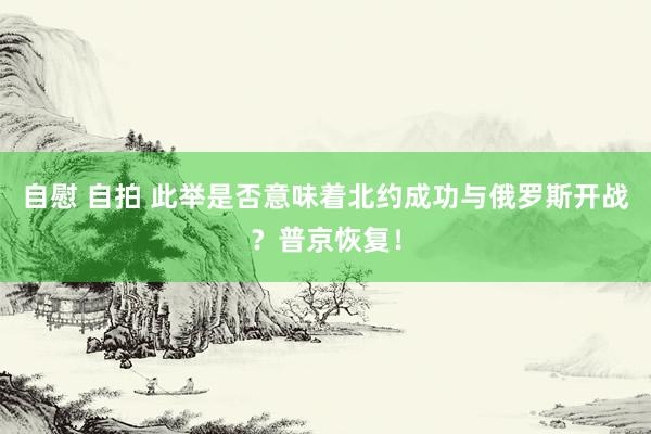 自慰 自拍 此举是否意味着北约成功与俄罗斯开战？普京恢复！