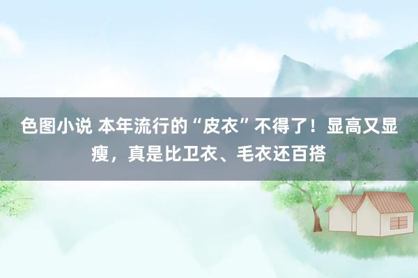 色图小说 本年流行的“皮衣”不得了！显高又显瘦，真是比卫衣、毛衣还百搭