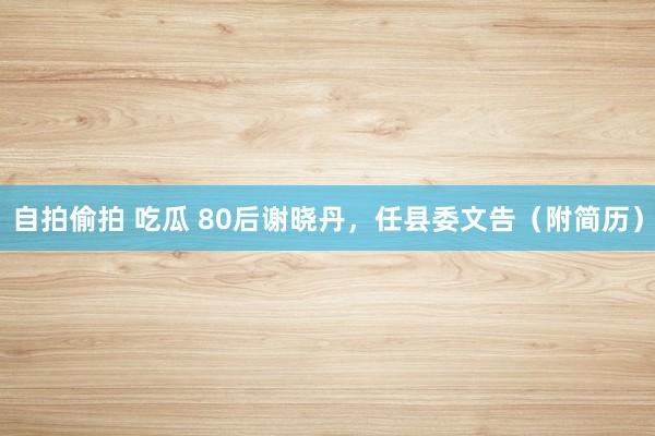自拍偷拍 吃瓜 80后谢晓丹，任县委文告（附简历）