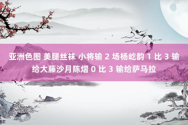 亚洲色图 美腿丝袜 小将输 2 场杨屹韵 1 比 3 输给大藤沙月陈熠 0 比 3 输给萨马拉