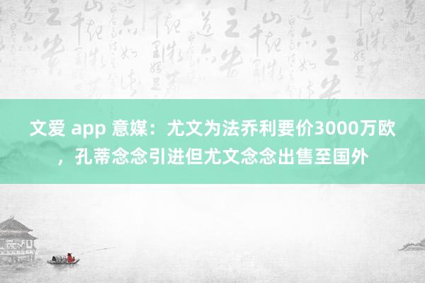 文爱 app 意媒：尤文为法乔利要价3000万欧，孔蒂念念引进但尤文念念出售至国外