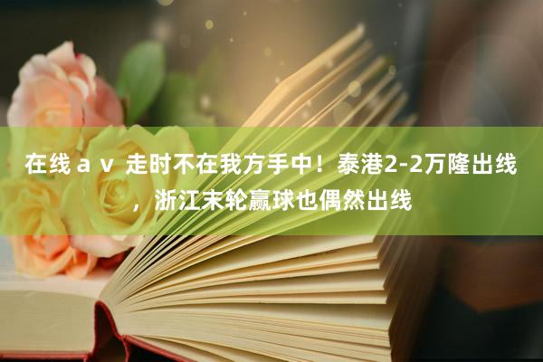 在线ａｖ 走时不在我方手中！泰港2-2万隆出线，浙江末轮赢球也偶然出线