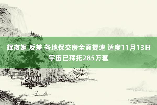 辉夜姬 反差 各地保交房全面提速 适度11月13日宇宙已拜托285万套