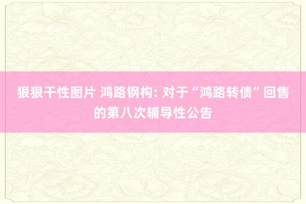 狠狠干性图片 鸿路钢构: 对于“鸿路转债”回售的第八次辅导性公告