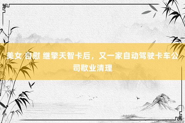 美女 自慰 继擎天智卡后，又一家自动驾驶卡车公司歇业清理
