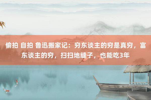 偷拍 自拍 鲁迅搬家记：穷东谈主的穷是真穷，富东谈主的穷，扫扫地缝子，也能吃3年