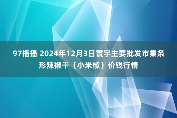 97播播 2024年12月3日寰宇主要批发市集条形辣椒干(小米椒)价钱行情