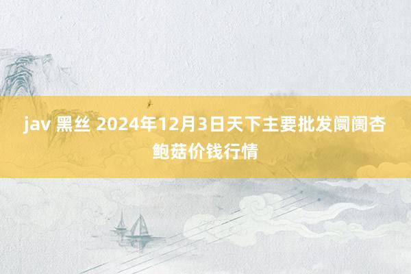 jav 黑丝 2024年12月3日天下主要批发阛阓杏鲍菇价钱行情