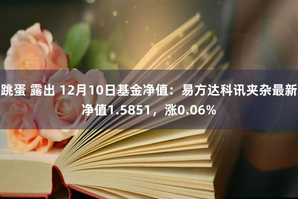 跳蛋 露出 12月10日基金净值：易方达科讯夹杂最新净值1.5851，涨0.06%