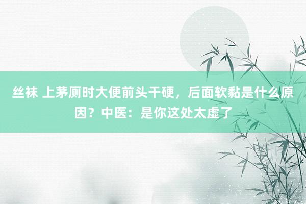 丝袜 上茅厕时大便前头干硬，后面软黏是什么原因？中医：是你这处太虚了