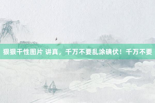 狠狠干性图片 讲真，千万不要乱涂碘伏！千万不要