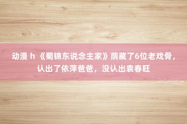 动漫 h 《蜀锦东说念主家》荫藏了6位老戏骨，认出了依萍爸爸，没认出袁春旺
