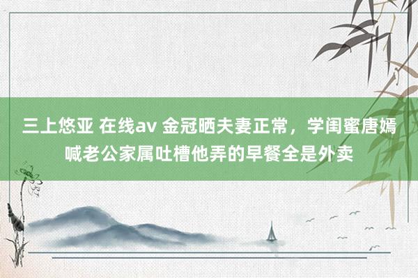 三上悠亚 在线av 金冠晒夫妻正常，学闺蜜唐嫣喊老公家属吐槽他弄的早餐全是外卖