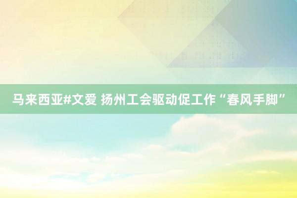 马来西亚#文爱 扬州工会驱动促工作“春风手脚”