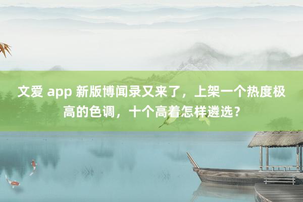 文爱 app 新版博闻录又来了，上架一个热度极高的色调，十个高着怎样遴选？