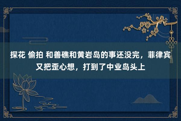 探花 偷拍 和善礁和黄岩岛的事还没完，菲律宾又把歪心想，打到了中业岛头上