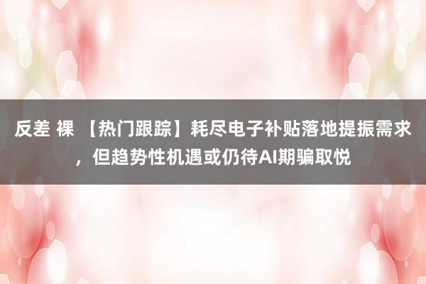 反差 裸 【热门跟踪】耗尽电子补贴落地提振需求，但趋势性机遇或仍待AI期骗取悦