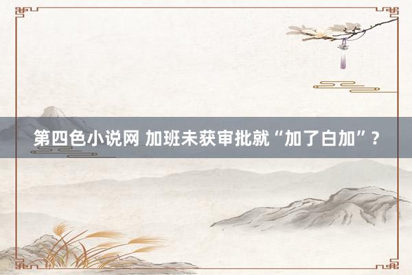 第四色小说网 加班未获审批就“加了白加”？