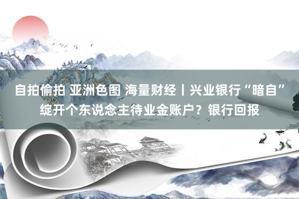 自拍偷拍 亚洲色图 海量财经丨兴业银行“暗自”绽开个东说念主待业金账户？银行回报