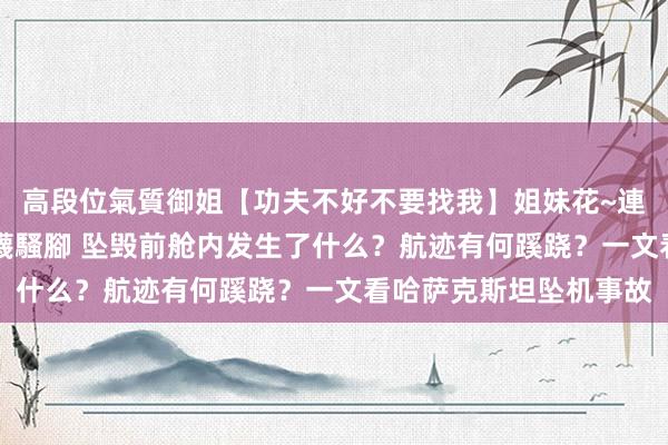 高段位氣質御姐【功夫不好不要找我】姐妹花~連體絲襪~大奶晃動~絲襪騷腳 坠毁前舱内发生了什么？航迹有何蹊跷？一文看哈萨克斯坦坠机事故