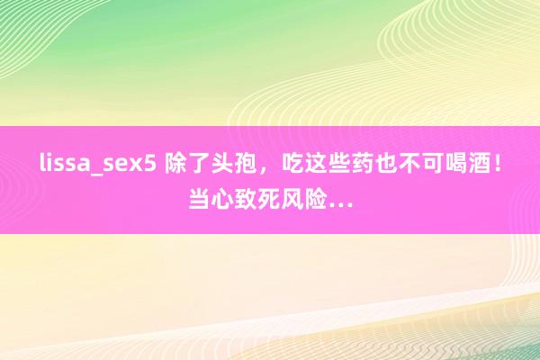 lissa_sex5 除了头孢，吃这些药也不可喝酒！当心致死风险…