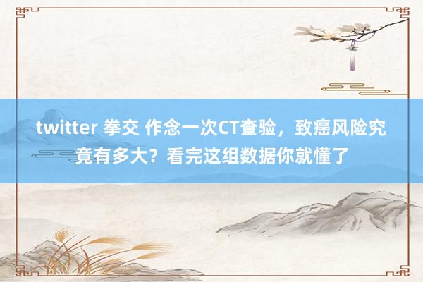 twitter 拳交 作念一次CT查验，致癌风险究竟有多大？看完这组数据你就懂了
