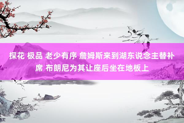 探花 极品 老少有序 詹姆斯来到湖东说念主替补席 布朗尼为其让座后坐在地板上
