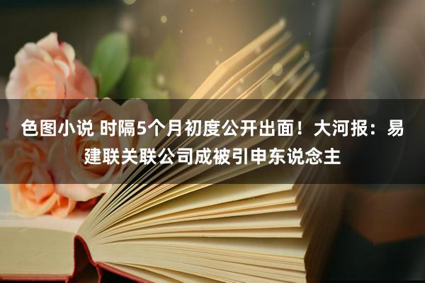 色图小说 时隔5个月初度公开出面！大河报：易建联关联公司成被引申东说念主