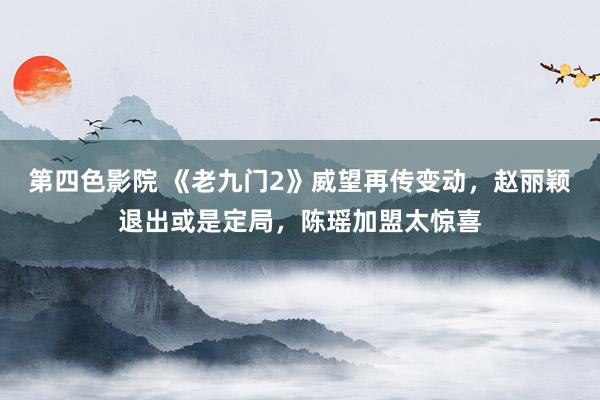 第四色影院 《老九门2》威望再传变动，赵丽颖退出或是定局，陈瑶加盟太惊喜