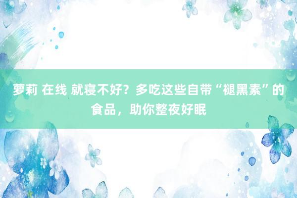 萝莉 在线 就寝不好？多吃这些自带“褪黑素”的食品，助你整夜好眠