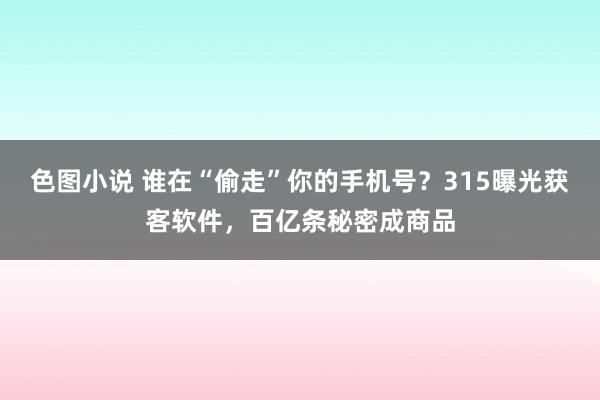 色图小说 谁在“偷走”你的手机号？315曝光获客软件，百亿条秘密成商品