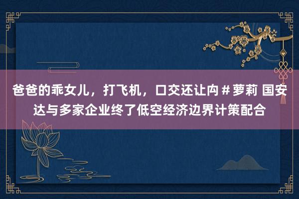 爸爸的乖女儿，打飞机，口交还让禸＃萝莉 国安达与多家企业终了低空经济边界计策配合