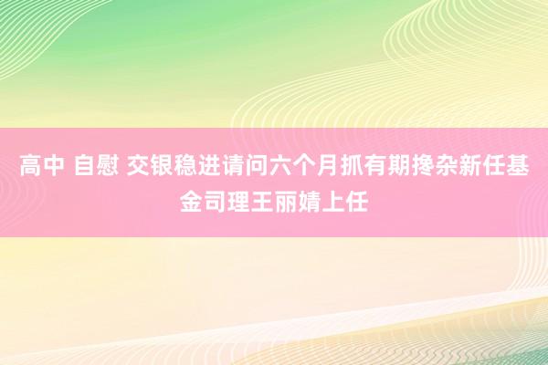 高中 自慰 交银稳进请问六个月抓有期搀杂新任基金司理王丽婧上任