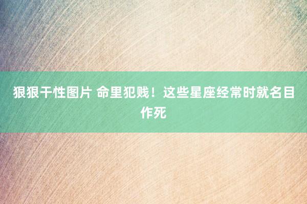 狠狠干性图片 命里犯贱！这些星座经常时就名目作死