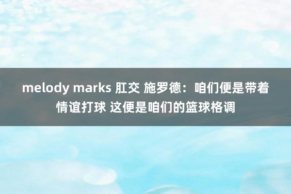 melody marks 肛交 施罗德：咱们便是带着情谊打球 这便是咱们的篮球格调