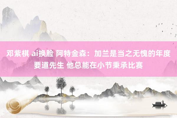 邓紫棋 ai换脸 阿特金森：加兰是当之无愧的年度要道先生 他总能在小节秉承比赛