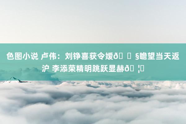 色图小说 卢伟：刘铮喜获令嫒👧瞻望当天返沪 李添荣精明跳跃显赫🦈