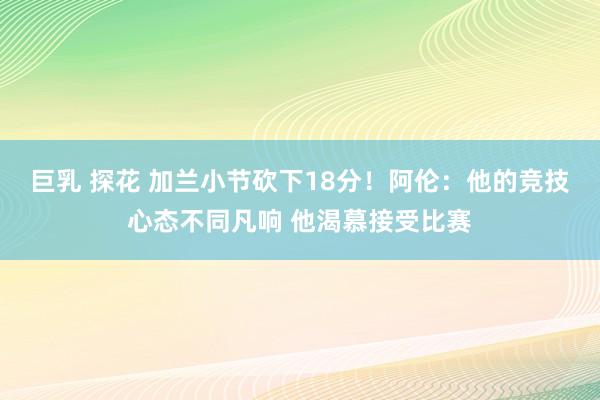 巨乳 探花 加兰小节砍下18分！阿伦：他的竞技心态不同凡响 他渴慕接受比赛