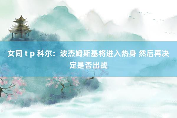 女同 t p 科尔：波杰姆斯基将进入热身 然后再决定是否出战