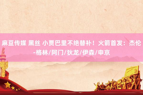 麻豆传媒 黑丝 小贾巴里不绝替补！火箭首发：杰伦-格林/阿门/狄龙/伊森/申京